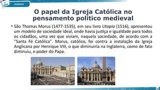 22
• São Thomas Morus (1477-1535), em seu livro Utopia (1516), apresentou
um modelo de sociedade ideal, onde havia justiça e igualdade para todos
os cidadãos, uma vez que viviam, naquela sociedade, de acordo com a
"Santa Fé Católica". Morus, católico, foi contra a instalação da Igreja
Anglicana por Henrique VIII, o que diminuiria na Inglaterra, como de fato
diminuiu, o poder do Papa.
O papel da Igreja Católica no
pensamento político medieval
 