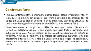 24
• Para os contratualistas, a sociedade antecedeu o Estado. Primeiramente, os
indivíduos se uniram em grupos, que eram a princípio desorganizados do
ponto de vista do poder político, e onde imperava, diante da ausência de
uma autoridade geral e de regras de convivência, a lei do mais forte.
• Nesse momento, ao surgir um conflito de interesses entre dois ou mais
indivíduos, satisfaria sua pretensão aquele que fosse forte o suficiente para
subjugar os demais. A esse estágio, os contratualistas chamam de estado de
natureza. Vive aí, o homem, em estado de absoluta natureza, em que
predomina a força, e a violência é a única forma de solução de conflitos. O
estado de natureza caracteriza-se pela insegurança, pela incerteza e pelo
medo.
Contratualismo
 