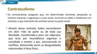 25
• Os contratualistas pregavam que, em determinado momento, desejando os
homens instaurar a segurança e a paz social, reuniram-se todos e celebraram um
contrato, a que chamaram de contrato social, ou pacto social.
• Através desse contrato, todos concordaram
em abrir mão de parte ou de toda sua
liberdade, transferindo-a para um soberano,
que teria por incumbência organizar a
sociedade e manter a paz, solucionando os
conflitos, diminuindo assim as desigualdades
relacionadas à força física.
Contratualismo
 