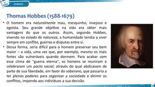 Thomas Hobbes (1588-1679)
26
• O homem era naturalmente mau, mesquinho, invejoso e
egoísta. Seu grande objetivo na vida era obter mais
vantagens do que os outros. Assim, segundo Hobbes,
vivendo no estado de natureza, a humanidade tendia a viver
sempre em conflito, guerras e disputas entre si.
• Dessa forma, seria difícil para o homem preservar seu bem
maior – a vida, uma vez que, por exemplo, mesmo os mais
fortes são vulneráveis quando dormem. Para acabar com
esse clima de "guerra eterna", os homens se reuniram e
celebraram um pacto social, através do qual abdicavam de
parte de sua liberdade, em favor do soberano, que passaria a
ter plenos poderes para organizar a sociedade e dirimir os
conflitos, impondo aos indivíduos a sua decisão.
 