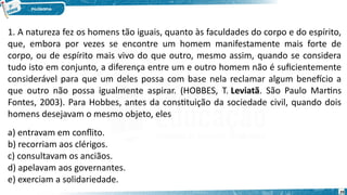 29
1. A natureza fez os homens tão iguais, quanto às faculdades do corpo e do espírito,
que, embora por vezes se encontre um homem manifestamente mais forte de
corpo, ou de espírito mais vivo do que outro, mesmo assim, quando se considera
tudo isto em conjunto, a diferença entre um e outro homem não é suficientemente
considerável para que um deles possa com base nela reclamar algum benefício a
que outro não possa igualmente aspirar. (HOBBES, T. Leviatã. São Paulo Martins
Fontes, 2003). Para Hobbes, antes da constituição da sociedade civil, quando dois
homens desejavam o mesmo objeto, eles
a) entravam em conflito.
b) recorriam aos clérigos.
c) consultavam os anciãos.
d) apelavam aos governantes.
e) exerciam a solidariedade.
 