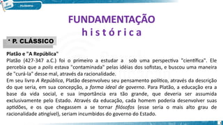 FUNDAMENTAÇÃO
FUNDAMENTAÇÃO
h i s t ó r i c a
• P. CLÁSSICO
• P. CLÁSSICO
Platão e "A República"
Platão (427-347 a.C.) foi o primeiro a estudar a sob uma perspectiva "científica". Ele
percebia que a polis estava "contaminada" pelas idéias dos sofistas, e buscou uma maneira
de "curá-la" desse mal, através da racionalidade.
Em seu livro A República, Platão desenvolveu seu pensamento político, através da descrição
do que seria, em sua concepção, a forma ideal de governo. Para Platão, a educação era a
base da vida social, e sua importância era tão grande, que deveria ser assumida
exclusivamente pelo Estado. Através da educação, cada homem poderia desenvolver suas
aptidões, e os que chegassem a se tornar filósofos (esse seria o mais alto grau de
racionalidade atingível), seriam incumbidos do governo do Estado.
3
 