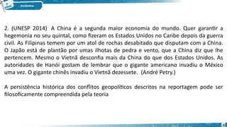 30
2. (UNESP 2014)  A China é a segunda maior economia do mundo. Quer garantir a
hegemonia no seu quintal, como fizeram os Estados Unidos no Caribe depois da guerra
civil. As Filipinas temem por um atol de rochas desabitado que disputam com a China.
O Japão está de plantão por umas ilhotas de pedra e vento, que a China diz que lhe
pertencem. Mesmo o Vietnã desconfia mais da China do que dos Estados Unidos. As
autoridades de Hanói gostam de lembrar que o gigante americano invadiu o México
uma vez. O gigante chinês invadiu o Vietnã dezessete.  (André Petry.)
A persistência histórica dos conflitos geopolíticos descritos na reportagem pode ser
filosoficamente compreendida pela teoria
 