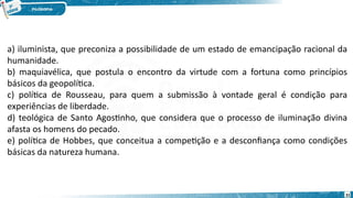 31
a) iluminista, que preconiza a possibilidade de um estado de emancipação racional da
humanidade.   
b) maquiavélica, que postula o encontro da virtude com a fortuna como princípios
básicos da geopolítica.   
c) política de Rousseau, para quem a submissão à vontade geral é condição para
experiências de liberdade.   
d) teológica de Santo Agostinho, que considera que o processo de iluminação divina
afasta os homens do pecado.   
e) política de Hobbes, que conceitua a competição e a desconfiança como condições
básicas da natureza humana.   
 