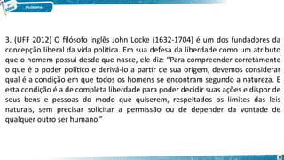 32
3. (UFF 2012) O filósofo inglês John Locke (1632-1704) é um dos fundadores da
concepção liberal da vida política. Em sua defesa da liberdade como um atributo
que o homem possui desde que nasce, ele diz: “Para compreender corretamente
o que é o poder político e derivá-lo a partir de sua origem, devemos considerar
qual é a condição em que todos os homens se encontram segundo a natureza. E
esta condição é a de completa liberdade para poder decidir suas ações e dispor de
seus bens e pessoas do modo que quiserem, respeitados os limites das leis
naturais, sem precisar solicitar a permissão ou de depender da vontade de
qualquer outro ser humano.”
 