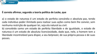 33
É correto afirmar, segundo a teoria política de Locke, que 
a) o estado de natureza é um estado de perfeita concórdia e absoluta paz, tendo
cada indivíduo poder ilimitado para realizar suas ações como bem lhe convier, sem
nenhuma restrição de qualquer lei, seja ela natural ou civil. 
b) concebido como um estado de perfeita liberdade e de igualdade, o estado de
natureza é um estado de absoluta licenciosidade, dado que, nele, o homem tem a
liberdade incontrolável para dispor, a seu belprazer, de sua própria pessoa e de suas
posses. 
 