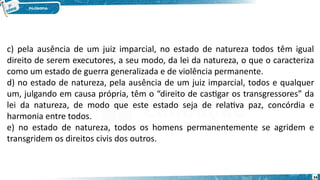 34
c) pela ausência de um juiz imparcial, no estado de natureza todos têm igual
direito de serem executores, a seu modo, da lei da natureza, o que o caracteriza
como um estado de guerra generalizada e de violência permanente. 
d) no estado de natureza, pela ausência de um juiz imparcial, todos e qualquer
um, julgando em causa própria, têm o “direito de castigar os transgressores” da
lei da natureza, de modo que este estado seja de relativa paz, concórdia e
harmonia entre todos. 
e) no estado de natureza, todos os homens permanentemente se agridem e
transgridem os direitos civis dos outros.
 