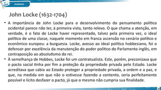 John Locke (1632-1704)
35
• A importância de John Locke para o desenvolvimento do pensamento político
ocidental parece não ter, à primeira vista, tanto relevo. O que chama a atenção, em
verdade, é o fato de Locke haver representado, talvez pela primeira vez, o ideal
político de uma classe, naquele momento em franca ascensão no cenário político e
econômico europeu: a burguesia. Locke, avesso ao ideal político hobbesiano, foi o
defensor por excelência da manutenção do poder político do Parlamento inglês, em
contraposição ao absolutismo do rei.
• À semelhança de Hobbes, Locke foi um contratualista. Este, porém, preconizava que
o pacto social tinha por fim a proteção da propriedade privada pelo Estado. Locke
acreditava que cabia ao Estado proteger a propriedade privada, a ordem e a paz, e
que, na medida em que não o estivesse fazendo a contento, seria perfeitamente
possível e lícito desfazer o pacto, já que o mesmo não cumpria sua finalidade.
 