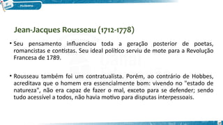 Jean-Jacques Rousseau (1712-1778)
37
• Seu pensamento influenciou toda a geração posterior de poetas,
romancistas e contistas. Seu ideal político serviu de mote para a Revolução
Francesa de 1789.
• Rousseau também foi um contratualista. Porém, ao contrário de Hobbes,
acreditava que o homem era essencialmente bom: vivendo no "estado de
natureza", não era capaz de fazer o mal, exceto para se defender; sendo
tudo acessível a todos, não havia motivo para disputas interpessoais.
 