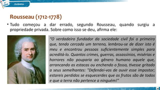 Rousseau (1712-1778)
39
• Tudo começou a dar errado, segundo Rousseau, quando surgiu a
propriedade privada. Sobre como isso se deu, afirma ele:
“O verdadeiro fundador da sociedade civil foi o primeiro
que, tendo cercado um terreno, lembrou-se de dizer isto é
meu e encontrou pessoas suficientemente simples para
acreditá-lo. Quantos crimes, guerras, assassínios, misérias e
horrores não pouparia ao gênero humano aquele que,
arrancando as estacas ou enchendo o fosso, tivesse gritado
a seus semelhantes: "Defendei-vos de ouvir esse impostor;
estareis perdidos se esquecerdes que os frutos são de todos
e que a terra não pertence a ninguém!"
 