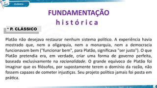 FUNDAMENTAÇÃO
FUNDAMENTAÇÃO
h i s t ó r i c a
Platão não desejava restaurar nenhum sistema político. A experiência havia
mostrado que, nem a oligarquia, nem a monarquia, nem a democracia
funcionavam bem ("funcionar bem", para Platão, significava "ser justo"). O que
Platão pretendia era, em verdade, criar uma forma de governo perfeita,
baseada exclusivamente na racionalidade. O grande equívoco de Platão foi
imaginar que os filósofos, por supostamente terem o domínio da razão, não
fossem capazes de cometer injustiças. Seu projeto político jamais foi posta em
prática.
4
• P. CLÁSSICO
• P. CLÁSSICO
 