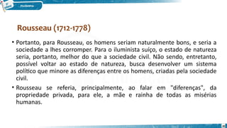 Rousseau (1712-1778)
40
• Portanto, para Rousseau, os homens seriam naturalmente bons, e seria a
sociedade a lhes corromper. Para o iluminista suíço, o estado de natureza
seria, portanto, melhor do que a sociedade civil. Não sendo, entretanto,
possível voltar ao estado de natureza, busca desenvolver um sistema
político que minore as diferenças entre os homens, criadas pela sociedade
civil.
• Rousseau se referia, principalmente, ao falar em "diferenças", da
propriedade privada, para ele, a mãe e rainha de todas as misérias
humanas.
 