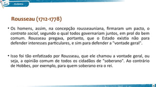 41
• Os homens, assim, na concepção rousseauniana, firmaram um pacto, o
contrato social, segundo o qual todos governariam juntos, em prol do bem
comum. Rousseau pregava, portanto, que o Estado existia não para
defender interesses particulares, e sim para defender a "vontade geral".
• Isso foi tão enfatizado por Rousseau, que ele chamou a vontade geral, ou
seja, a opinião comum de todos os cidadãos de "soberano". Ao contrário
de Hobbes, por exemplo, para quem soberano era o rei.
Rousseau (1712-1778)
 