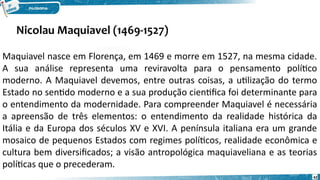 Nicolau Maquiavel (1469-1527)
42
Maquiavel nasce em Florença, em 1469 e morre em 1527, na mesma cidade.
A sua análise representa uma reviravolta para o pensamento político
moderno. A Maquiavel devemos, entre outras coisas, a utilização do termo
Estado no sentido moderno e a sua produção cientifica foi determinante para
o entendimento da modernidade. Para compreender Maquiavel é necessária
a apreensão de três elementos: o entendimento da realidade histórica da
Itália e da Europa dos séculos XV e XVI. A península italiana era um grande
mosaico de pequenos Estados com regimes políticos, realidade econômica e
cultura bem diversificados; a visão antropológica maquiaveliana e as teorias
políticas que o precederam.
 