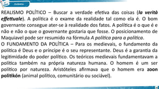 43
REALISMO POLÍTICO – Buscar a verdade efetiva das coisas (la verità
effettuale). A política é o exame da realidade tal como ela é. O bom
governante consegue ater-se à realidade dos fatos. A política é o que é e
não e não o que o governante gostaria que fosse. O posicionamento de
Maquiavel pode ser resumido na fórmula A política para a política.
O FUNDAMENTO DA POLÍTICA – Para os medievais, o fundamento da
política é Deus e o príncipe é o seu representante. Deus é a garantia da
legitimidade do poder político. Os teóricos medievais fundamentavam a
política também na própria natureza humana. O homem é um ser
político por natureza. Aristóteles afirmava que o homem era zoon
politikón (animal político, comunitário ou sociável).
 