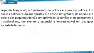 45
Segundo Maquiavel, o fundamento da política é a própria política. E o
que é a política? Luta dos opostos. É o desejo dos grandes de oprimir e o
desejo dos pequenos de não ser oprimidos. O conflito é, no pensamento
maquiaveliano, um elemento essencial e imprescindível em qualquer
sociedade humana.
 