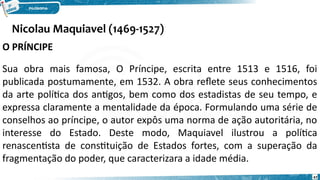 Nicolau Maquiavel (1469-1527)
47
O PRÍNCIPE
Sua obra mais famosa, O Príncipe, escrita entre 1513 e 1516, foi
publicada postumamente, em 1532. A obra reflete seus conhecimentos
da arte política dos antigos, bem como dos estadistas de seu tempo, e
expressa claramente a mentalidade da época. Formulando uma série de
conselhos ao príncipe, o autor expôs uma norma de ação autoritária, no
interesse do Estado. Deste modo, Maquiavel ilustrou a política
renascentista de constituição de Estados fortes, com a superação da
fragmentação do poder, que caracterizara a idade média.
 