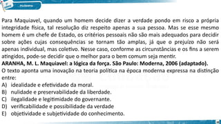 48
Para Maquiavel, quando um homem decide dizer a verdade pondo em risco a própria
integridade física, tal resolução diz respeito apenas a sua pessoa. Mas se esse mesmo
homem é um chefe de Estado, os critérios pessoais não são mais adequados para decidir
sobre ações cujas consequências se tornam tão amplas, já que o prejuízo não será
apenas individual, mas coletivo. Nesse caso, conforme as circunstâncias e os fins a serem
atingidos, pode-se decidir que o melhor para o bem comum seja mentir.
ARANHA, M. L. Maquiavel: a lógica da força. São Paulo: Moderna, 2006 (adaptado).
O texto aponta uma inovação na teoria política na época moderna expressa na distinção
entre:
A) idealidade e efetividade da moral.
B) nulidade e preservabilidade da liberdade.
C) ilegalidade e legitimidade do governante.
D) verificabilidade e possibilidade da verdade
E) objetividade e subjetividade do conhecimento.
 