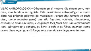 49
VISÃO ANTROPOLÓGICA – O homem em si mesmo não é nem bom, nem
mau, mas tende a ser egoísta. Este pessimismo antropológico é muito
claro nas próprias palavras de Maquiavel: Porque dos homens se pode
dizer, duma maneira geral, que são ingratos, volúveis, simuladores,
covardes e ávidos de lucro, e enquanto lhes fazes bem são inteiramente
teus, oferecem-te o sangue, os bens, a vida e os filhos, quando, como
acima disse, o perigo está longe; mas quando ele chega, revoltam-se.
 