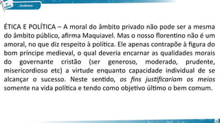 51
ÉTICA E POLÍTICA – A moral do âmbito privado não pode ser a mesma
do âmbito público, afirma Maquiavel. Mas o nosso florentino não é um
amoral, no que diz respeito à política. Ele apenas contrapõe à figura do
bom príncipe medieval, o qual deveria encarnar as qualidades morais
do governante cristão (ser generoso, moderado, prudente,
misericordioso etc) a virtude enquanto capacidade individual de se
alcançar o sucesso. Neste sentido, os fins justificariam os meios
somente na vida política e tendo como objetivo último o bem comum.
 