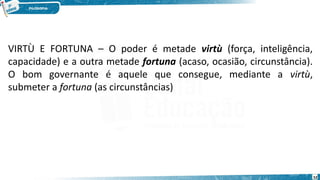 52
VIRTÙ E FORTUNA – O poder é metade virtù (força, inteligência,
capacidade) e a outra metade fortuna (acaso, ocasião, circunstância).
O bom governante é aquele que consegue, mediante a virtù,
submeter a fortuna (as circunstâncias)
 