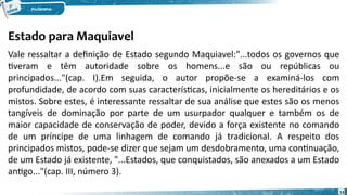 Estado para Maquiavel
53
Vale ressaltar a definição de Estado segundo Maquiavel:"...todos os governos que
tiveram e têm autoridade sobre os homens...e são ou repúblicas ou
principados..."(cap. I).Em seguida, o autor propõe-se a examiná-los com
profundidade, de acordo com suas características, inicialmente os hereditários e os
mistos. Sobre estes, é interessante ressaltar de sua análise que estes são os menos
tangíveis de dominação por parte de um usurpador qualquer e também os de
maior capacidade de conservação de poder, devido a força existente no comando
de um príncipe de uma linhagem de comando já tradicional. A respeito dos
principados mistos, pode-se dizer que sejam um desdobramento, uma continuação,
de um Estado já existente, "...Estados, que conquistados, são anexados a um Estado
antigo..."(cap. III, número 3).
 