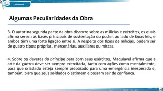 Algumas Peculiaridades da Obra
56
3. O autor na segunda parte da obra discorre sobre as milícias e exércitos, os quais
afirma serem as bases principais de sustentação do poder, ao lado de boas leis, e
ambos têm uma forte ligação entre si. A respeito dos tipos de milícias, podem ser
de quatro tipos: próprias, mercenárias, auxiliares ou mistas.
4. Sobre os deveres do príncipe para com seus exércitos, Maquiavel afirma que a
arte da guerra deve ser sempre exercitada, tanto com ações como mentalmente,
para que o Estado esteja sempre preparado para uma emergência inesperada e,
também, para que seus soldados o estimem e possam ser de confiança.
 