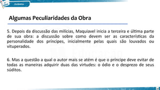 57
5. Depois da discussão das milícias, Maquiavel inicia a terceira e última parte
de sua obra: a discussão sobre como devem ser as características da
personalidade dos príncipes, inicialmente pelas quais são louvados ou
vituperados.
6. Mas a questão a qual o autor mais se atém é que o príncipe deve evitar de
todas as maneiras adquirir duas das virtudes: o ódio e o desprezo de seus
súditos.
Algumas Peculiaridades da Obra
 