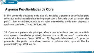 59
9. Um ponto de destaque é no que diz respeito a postura do príncipe para
com seus exércitos: não deve se importar com a fama de cruel para com eles
pois "...Sem esta fama, nunca se mantém um exército unido nem disposto a
qualquer combate..."(cap. XVII, no. 4).
10. Quanto a palavra do príncipe, afirma que este deve procurar mantê-la
mas, quanto isto não for possível, deve-se usar artifícios para "...confundir a
mente dos homens..."(cap. XVIII, no. 1). Segundo Maquiavel, o "...príncipe
prudente não pode, nem deve, manter a palavra dada, quando lhe for
prejudicial"(cap. XVIII, no. 3).
Algumas Peculiaridades da Obra
 