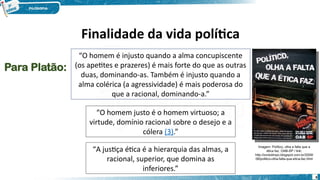“O homem é injusto quando a alma concupiscente
(os apetites e prazeres) é mais forte do que as outras
duas, dominando-as. Também é injusto quando a
alma colérica (a agressividade) é mais poderosa do
que a racional, dominando-a.”
“O homem justo é o homem virtuoso; a
virtude, domínio racional sobre o desejo e a
cólera (3).”
“A justiça ética é a hierarquia das almas, a
racional, superior, que domina as
inferiores.”
Para Platão:
Imagem: Político, olha a falta que a
ética faz. OAB-SP / link:
http://ovotolimpo.blogspot.com.br/2009/
08/politico-olha-falta-que-etica-faz.html
6
Finalidade da vida política
 