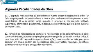 60
11. O capítulo mais extenso da obra discute "Como evitar o desprezo e o ódio". O
ódio surge quando se perdem bens e honra, pois assim os súditos passam a viver
insatisfeitos. Já o desprezo surge quando o príncipe é considerado volúvel,
superficial, efeminado, pusilânime, indeciso, características que ele deve evitar a
qualquer custo.
12. Também se faz necessário destacar a necessidade de se agradar tanto ao povo
como aos nobres, porque conspirações podem surgir de qualquer um dos lados. E
para isso, não são necessárias apenas boas ações, mas também as más, pois para
agradar um grupo podem ser necessárias ações corruptas, negativas, benéficas
partindo-se do princípio de agradar os súditos.
Algumas Peculiaridades da Obra
 