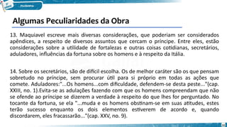61
13. Maquiavel escreve mais diversas considerações, que poderiam ser considerados
apêndices, a respeito de diversos assuntos que cercam o príncipe. Entre eles, estão
considerações sobre a utilidade de fortalezas e outras coisas cotidianas, secretários,
aduladores, influências da fortuna sobre os homens e à respeito da Itália.
14. Sobre os secretários, são de difícil escolha. Os de melhor caráter são os que pensam
sobretudo no príncipe, sem procurar útil para si próprio em todas as ações que
comete. Aduladores:"...Os homens...com dificuldade, defendem-se desta peste..."(cap.
XXIII, no. 1).Evita-se as adulações fazendo com que os homens compreendam que não
se ofende ao príncipe se dizerem a verdade à respeito do que lhes for perguntado. No
tocante da fortuna, se ela "...muda e os homens obstinam-se em suas atitudes, estes
terão sucesso enquanto os dois elementos estiverem de acordo e, quando
discordarem, eles fracassarão..."(cap. XXV, no. 9).
Algumas Peculiaridades da Obra
 