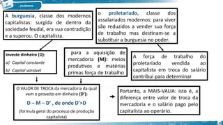 A burguesia, classe dos modernos
capitalistas: surgida de dentro da
sociedade feudal, era sua contradição
e a superou. O capitalista.
o proletariado, classe dos
assalariados modernos: para viver
são reduzidos a vender sua força
de trabalho mas destinam-se a
substituir a burguesia no poder.
Investe dinheiro (D):
a) Capital constante
b) Capital variável
para a aquisição de
mercadoria (M): meios
produtivos e matérias
primas força de trabalho
A força de trabalho do
proletariado vendida ao
capitalista em troca do salário
contribui para determinar
O VALOR DE TROCA da mercadoria da qual
vem o proveito em dinheiro (D’):
D – M – D’ , de onde D’>D
(formula geral do processo de produção
capitalista)
Portanto, a MAIS-VALIA: isto é, a
diferença entre valor de troca da
mercadoria e o salário pago pelo
capitalista ao operário.
64
 