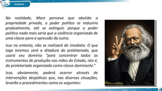 Na realidade, Marx pensava que abolida a
propriedade privada, o poder político se reduziria
gradualmente, até se extinguir, porque o poder
político nada mais seria que a violência organizada de
uma classe para a opressão da outra.
Isso no entanto, não se realizará de imediato. O que
logo teremos será a ditadura do proletariado, que
usará seu domínio “para concentrar todos os
instrumentos de produção nas mãos do Estado, isto é,
do proletariado organizado como classe dominante.”
Isso, obviamente, poderá ocorrer através de
intervenções despóticas que, nas diversas situações,
levarão a procedimentos como os seguintes:
66
 