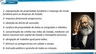 1- expropriação da propriedade fundiária e emprego da renda
fundiária para as despesas do Estado;
2- impostos fortemente progressivos;
3- abolição do direito de sucessão;
4- confisco da propriedade de todos os emigrados e rebeldes;
5- concentração do crédito nas mãos do Estado, mediante um
banco nacional com capital do Estado e monopólio exclusivo;
6- obrigação de trabalho igual para todos;
7- diminuir os antagonismos em cidade e campo.
8- Instrução pública e gratuita de todas as crianças.
67
 
