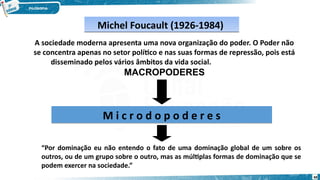 Michel Foucault (1926-1984)
Michel Foucault (1926-1984)
A sociedade moderna apresenta uma nova organização do poder. O Poder não
se concentra apenas no setor político e nas suas formas de repressão, pois está
disseminado pelos vários âmbitos da vida social.
MACROPODERES
M i c r o d o p o d e r e s
M i c r o d o p o d e r e s
“Por dominação eu não entendo o fato de uma dominação global de um sobre os
outros, ou de um grupo sobre o outro, mas as múltiplas formas de dominação que se
podem exercer na sociedade.”
68
 