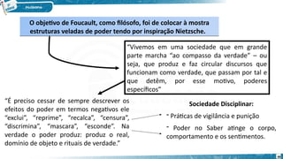 O objetivo de Foucault, como filósofo, foi de colocar à mostra
estruturas veladas de poder tendo por inspiração Nietzsche.
O objetivo de Foucault, como filósofo, foi de colocar à mostra
estruturas veladas de poder tendo por inspiração Nietzsche.
“Vivemos em uma sociedade que em grande
parte marcha “ao compasso da verdade” – ou
seja, que produz e faz circular discursos que
funcionam como verdade, que passam por tal e
que detêm, por esse motivo, poderes
específicos”
“É preciso cessar de sempre descrever os
efeitos do poder em termos negativos ele
“exclui”, “reprime”, “recalca”, “censura”,
“discrimina”, “mascara”, “esconde”. Na
verdade o poder produz: produz o real,
domínio de objeto e rituais de verdade.”
Sociedade Disciplinar:
- Práticas de vigilância e punição
- Poder no Saber atinge o corpo,
comportamento e os sentimentos.
69
 