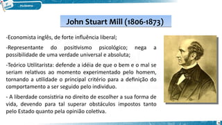 John Stuart Mill (1806-1873)
John Stuart Mill (1806-1873)
-Economista inglês, de forte influência liberal;
-Representante do positivismo psicológico; nega a
possibilidade de uma verdade universal e absoluta;
-Teórico Utilitarista: defende a idéia de que o bem e o mal se
seriam relativos ao momento experimentado pelo homem,
tornando a utilidade o principal critério para a definição do
comportamento a ser seguido pelo individuo.
- A liberdade consistiria no direito de escolher a sua forma de
vida, devendo para tal superar obstáculos impostos tanto
pelo Estado quanto pela opinião coletiva.
70
 