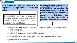 A liberdade da Vontade Humana é a
capacidade de agir sobre as causas das
ações
O princípio ético supremo é o
UTILITARISMO, ou princípio da
máxima felicidade: “ As ações são
justas à medida que tendem a
promover a felicidade; são
injustas, à medida que tendem a
produzir o contrário da felicidade”
É conciliável com as ciências da
natureza humana (psicologia) as quais
versam sobre a necessidade não
mecânica nem imodificável
A Liberdade Civil é a maior liberdade possível de cada um para o bem-estar
de todos e implica:
a) Liberdade de pensamento, religião, expressão
b) Liberdade dos gostos, de projetar nossa vida segundo nosso caráter
c) Liberdade de associação
71
 