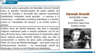 Hannah Arendt
14/10/1906, Linden,
Alemanha
4/12/1975, Nova York,
Estados Unidos
Conhecida como a pensadora da liberdade, Hannah Arendt
viveu as grandes transformações do poder político do
século 20. Estudou a formação dos regimes autoritários
(totalitários) instalados nesse período - o nazismo e o
comunismo - e defendeu os direitos individuais e a família,
contra as "sociedades de massas" e os crimes contra a
pessoa.
Embora fosse de família hebraica, não teve a educação
religiosa tradicional judia e sempre professou sua fé em
Deus de forma livre e não-convencional. É importante saber
desse aspecto porque Hannah dedicou toda sua vida a
compreender o destino do povo judeu perseguido por
Hitler. Foi aluna do filósofo Heidegger - com quem teve um
relacionamento amoroso - na universidade alemã de
Marburgo, e formou-se em filosofia em Heidelberg.
72
 