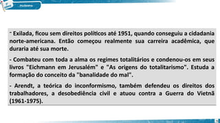 - Exilada, ficou sem direitos políticos até 1951, quando conseguiu a cidadania
norte-americana. Então começou realmente sua carreira acadêmica, que
duraria até sua morte.
- Combateu com toda a alma os regimes totalitários e condenou-os em seus
livros "Eichmann em Jerusalém" e "As origens do totalitarismo". Estuda a
formação do conceito da "banalidade do mal".
- Arendt, a teórica do inconformismo, também defendeu os direitos dos
trabalhadores, a desobediência civil e atuou contra a Guerra do Vietnã
(1961-1975).
- Exilada, ficou sem direitos políticos até 1951, quando conseguiu a cidadania
norte-americana. Então começou realmente sua carreira acadêmica, que
duraria até sua morte.
- Combateu com toda a alma os regimes totalitários e condenou-os em seus
livros "Eichmann em Jerusalém" e "As origens do totalitarismo". Estuda a
formação do conceito da "banalidade do mal".
- Arendt, a teórica do inconformismo, também defendeu os direitos dos
trabalhadores, a desobediência civil e atuou contra a Guerra do Vietnã
(1961-1975).
73
 