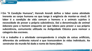 Em “A Condição Humana”, Hannah Arendt define o labor como atividade
inerente ao corpo humano no que tange à exigência de manter-se vivo2. O
labor é a condição de vida comum a homens e a animais sujeitos à
necessidade de prover a própria subsistência. Daí a denominação de animal
laborans para o homem enquanto ser que labora para prover a sua própria
subsistência, comumente utilizada na Antiguidade Clássica para nomear a
categoria dos escravos.
Já o trabalho é a atividade correspondente à criação de coisas artificiais,
diferentes do ambiente natural e que transcendem às vidas individuais. Ao
construtor do mundo foi dado o nome de homo faber.
74
 