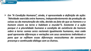  Em “A Condição Humana”, ainda, é apresentada a definição de ação:
“Atividade exercida entre homens, independentemente da produção de
coisas ou da manutenção da vida, devido ao fato de que os homens e o
homem vivem na terra e habitam o mundo”5. Existente é a ação
porque é a pluralidade humana a condição de existência do homem
sobre a terra: somos seres racionais igualmente humanos, mas cada
qual apresenta diferenças e variações em seus caracteres individuais e
para que se reflitam essas diferenças necessitamos da constante
presença e continuado diálogo com os Outros.
75
 