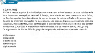 8
1. (UEPA 2015)
Platão: A massa popular é assimilável por natureza a um animal escravo de suas paixões e de
seus interesses passageiros, sensível à lisonja, inconstante em seus amores e seus ódios;
confiar-lhe o poder é aceitar a tirania de um ser incapaz da menor reflexão e do menor rigor.
Quanto às pretensas discussões na Assembleia, são apenas disputas contrapondo opiniões
subjetivas, inconsistentes, cujas contradições e lacunas traduzem bastante bem o seu caráter
insuficiente. (CHATELET, F. História das Ideias Políticas. Rio de Janeiro: Zahar, 1997, p. 17).
Os argumentos de Platão, filósofo grego da antiguidade, evidenciam uma forte crítica à:
a) oligarquia
b) república
c) democracia
d) monarquia
e) plutocracia.
 