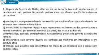 9
2. Alegoria da Caverna de Platão, além de ser um texto de teoria do conhecimento, é
também um texto político. No sentido político, é correto afirmar que Platão sustentava
um modelo.
a) monárquico, cujo governo deveria ser exercido por um filósofo e cujo poder deveria ser
absoluto, centralizador e hereditário
b) aristocrático, baseado na riqueza e que representava os interesses dos comerciantes e
nobres atenienses, por serem os mecenas das artes, das letras e da filosofia
c) democrático, baseado, principalmente, na experiência política de governo da época de
Péricles
d) aristocrático, cujo governo deveria ser confiado aos melhores em inteligência e em
conduta ética
e) tirânico, cujo governo está concentrado nas mãos de um soberano que o exerce com
poderes totais.
 