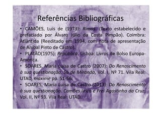 Referências Bibliográficas
• CAMÕES, Luís de (1973): Rimas. (Texto estabelecido e
prefaciado por Álvaro Júlio da Costa Pimpão). Coimbra:
Atlântida (Reeditado em 1994, com nota de apresentação
de Aníbal Pinto de Castro).
• PLATÃO(1975): República. Lisboa: Livros de Bolso Europa‐
América.
• SOARES, Maria Luísa de Castro (2007): Do Renascimento
à sua questionação. Sá de Miranda, Vol. I, Nº 71. Vila Real:
UTAD, maxime pp. 51‐56.
• SOARES, Maria Luísa de Castro (2013): Do Renascimento
à sua questionação. Camões lírico e Frei Agostinho da Cruz,
Vol. II, Nº 93. Vila Real: UTAD.
 