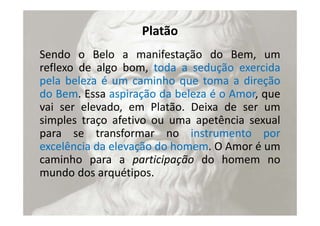 Platão
Sendo o Belo a manifestação do Bem, um
reflexo de algo bom, toda a sedução exercida
pela beleza é um caminho que toma a direção
do Bem. Essa aspiração da beleza é o Amor, que
vai ser elevado, em Platão. Deixa de ser um
simples traço afetivo ou uma apetência sexual
para se transformar no instrumento por
excelência da elevação do homem. O Amor é um
caminho para a participação do homem no
mundo dos arquétipos.
 