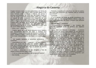 Alegoria da Caverna
Imagina homens numa morada subterrânea, em forma de
caverna, tendo a toda largura uma entrada aberta à luz;
esses homens estão aí desde a infância, de pernas e
pescoço acorrentados, de modo que não podem mexer‐se
nem ver senão o que está diante deles, dado que a cadeia
os impede de voltar a cabeça; a luz chega‐lhes de uma
fogueira acesa numa colina que se ergue por detrás deles;
entre o fogo e os prisioneiros passa uma estrada alta;
imagina que e ao longo dessa estrada está construído um
pequeno muro, semelhante às divisórias que os
apresentadores de títeres armam diante de si e por cima
das quais exibem as suas maravilhas.
— Estou a ver — disse ele.
— Imagina agora, ao longo desse pequeno muro, homens
que transportam objectos de toda a espécie, que
transpõem o muro, e estatuetas de homens e animais, de
pedra, madeira e toda a espécie de matéria; naturalmente,
entre esses transportadores, uns falam e os outros calam‐
se.
— Um quadro estranho e estranhos prisioneiros —
comentou.
— Assemelham‐se a nós — respondi. — E, para começar,
achas que, numa tal situação, eles tenham alguma vez
visto, de si mesmos e dos seus companheiros, mais do que
as sombras projectadas pelo fogo na parede da caverna
que lhes fica defronte?
— E como — observou —, se são obrigados a ficar de
cabeça imóvel durante toda a vida?
— E com as coisas que desfilam, não se passa o mesmo?
— Sem dúvida.
— Portanto, se pudessem comunicar uns com os outros,
não achas que tomariam por objectos reais as sombras
que veriam?
— É possível.
— E, se a parede do fundo da prisão provocasse eco,
sempre que um dos transportadores falasse, julgariam
ouvir outra coisa que não fosse a sombra que passasse
diante deles?
— Não, por Zeus! — exclamou.
— Forçosamente — prossegui — tais homens não
atribuirão realidade senão às sombras dos objectos
fabricados.
— Agora, meu caro Gláucon — prossegui —, é preciso
aplicar, ponto por ponto, esta imagem ao que dissemos
atrás, comparar o mundo que nos descobre a vista com a
vida da prisão e a luz do fogo que a ilumina com a força
do Sol. Quanto à subida à região superior e à
contemplação dos seus objectos, se a considerares como
a ascensão da alma para a mansão inteligível, não te
enganarás quanto à minha ideia, visto que também tu
desejas conhecê‐la. Só Deus sabe se ela é verdadeira.
Quanto a mim, a minha opinião é esta: no mundo
inteligível, a ideia do bem é a última a ser apreendida, e
com dificuldade, mas não se pode apreendê‐la sem
concluir que é a causa de tudo o que de recto e belo
existe em todas as coisas; no mundo visível, ela
engendrou a luz e o soberano da luz; no mundo
inteligível é ela que é soberana e dispensa a verdade e a
inteligência; e é preciso vê‐la para se comportar com
sabedoria na vida privada e na vida pública.
(Platão 1975: 229‐232)
 