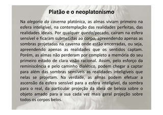 Platão e o neoplatonismo
Na alegoria da caverna platónica, as almas viviam primeiro na
esfera inteligível, na contemplação das realidades perfeitas, das
realidades ideais. Por qualquer queda/pecado, caíram na esfera
sensível e ficaram submetidas ao corpo, apreendendo apenas as
sombras projetadas na caverna onde estão encerradas, ou seja,
apreendendo apenas as realidades que os sentidos captam.
Porém, as almas não perderam por completo a memória do seu
primeiro estado de clara visão racional. Assim, pelo esforço da
reminiscência e pelo caminho dialético, podem chegar a captar
para além das sombras sensíveis as realidades inteligíveis que
nelas se projetam. Na verdade, as almas podem efetuar a
ascensão da esfera sensível para a esfera inteligível, da sombra
para o real, da particular projeção da ideia de beleza sobre o
objeto amado para a sua cada vez mais geral projeção sobre
todos os corpos belos.
 