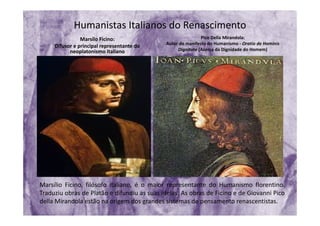 Humanistas Italianos do Renascimento
Marsílo Ficino:
Difusor e principal representante do 
neoplatonismo italiano
Pico Della Mirandola: 
Autor do manifesto do Humanismo ‐ Oratio de Hominis
Dignitate (Acerca da Dignidade do Homem)
Marsílio Ficino, filósofo italiano, é o maior representante do Humanismo florentino.
Traduziu obras de Platão e difundiu as suas ideias. As obras de Ficino e de Giovanni Pico
della Mirandola estão na origem dos grandes sistemas de pensamento renascentistas.
 